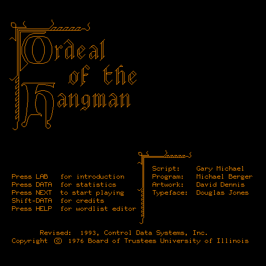 * (in an archaic font) Ordeal of the Hangman.
        (back to normal text) Press LAB for introduction,
	Press DATA for statistics,
        Press NEXT to start playing,
        Shift-DATA for credits, 
        Press HELP for wordlist editor,
        Script: Gary Michael,
        Program: Michael Berger,
        Artwork: David Dennis,
        Typeface: Douglas Jones.
        Revised: 1993, Control Data Systems Inc.
        Copyright: 1976 Board of Trustees University of Illinois. *