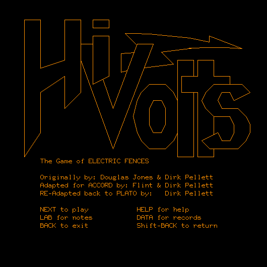 * (big artistic text) Hi-Volts,
      (regular text) The Game of ELECTRIC FENCES.
      Originally by: Douglas Jones & Dirk Pellett.
      Adapted for ACCORD by: Flint & Dirk Pellett.
      RE-Adapted back to PLATO by: Dirk Pellett.
      NEXT to play, LAB for notes, BACK to exit,
      HELP for help, DATA for records, Shift-BACK to return. *